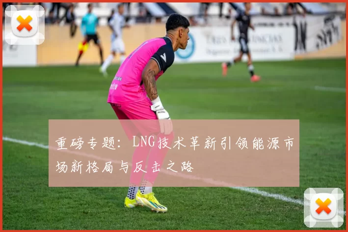 重磅专题：LNG技术革新引领能源市场新格局与反击之路