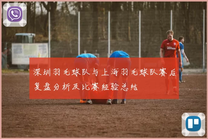 深圳羽毛球队与上海羽毛球队赛后复盘分析及比赛经验总结