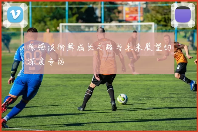 陈强谈街舞成长之路与未来展望的深度专访