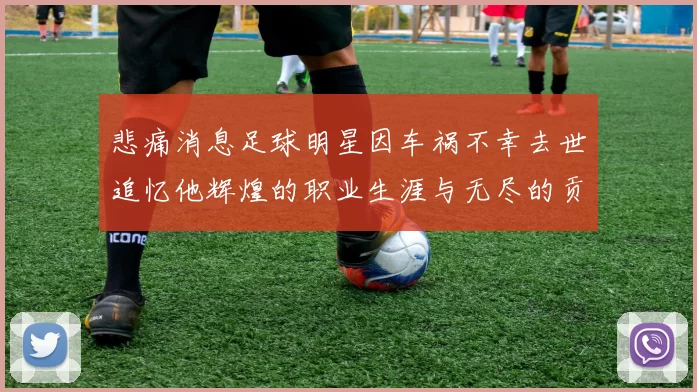 悲痛消息足球明星因车祸不幸去世追忆他辉煌的职业生涯与无尽的贡献