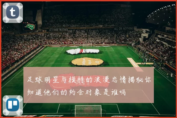 足球明星与模特的浪漫恋情揭秘你知道他们的约会对象是谁吗