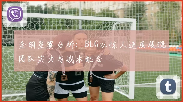 全明星赛分析：BLG以惊人速度展现团队实力与战术配合
