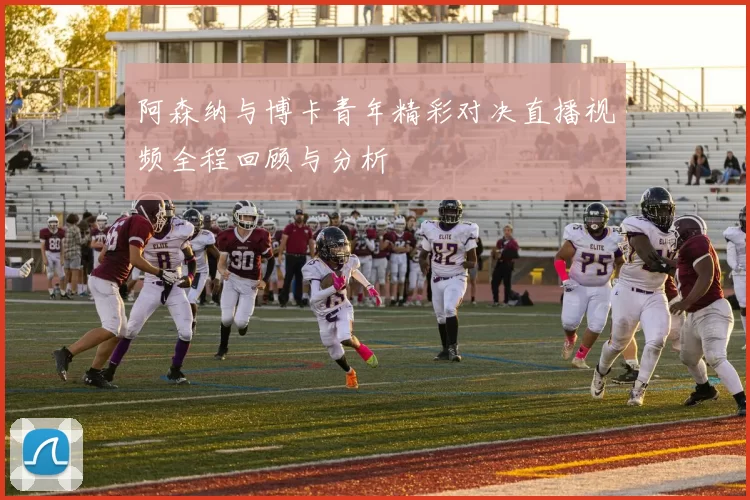 阿森纳与博卡青年精彩对决直播视频全程回顾与分析