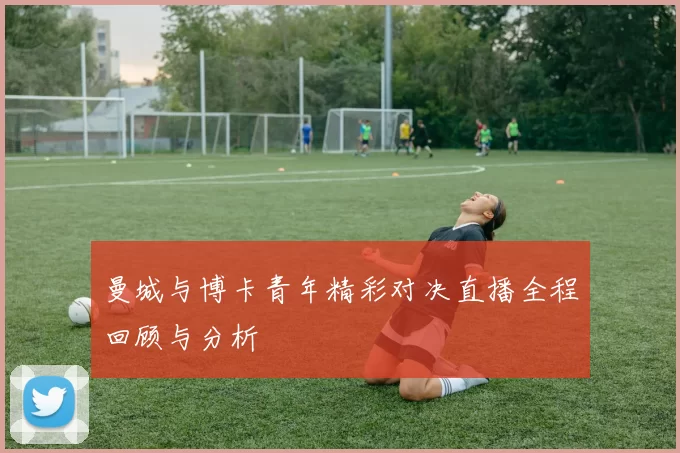 曼城与博卡青年精彩对决直播全程回顾与分析
