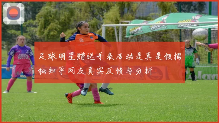 足球明星赠送手表活动是真是假揭秘知乎网友真实反馈与分析