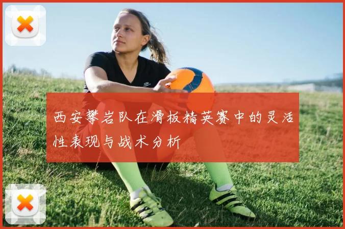 西安攀岩队在滑板精英赛中的灵活性表现与战术分析