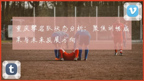 重庆攀岩队状态分析：聚焦训练成果与未来发展方向