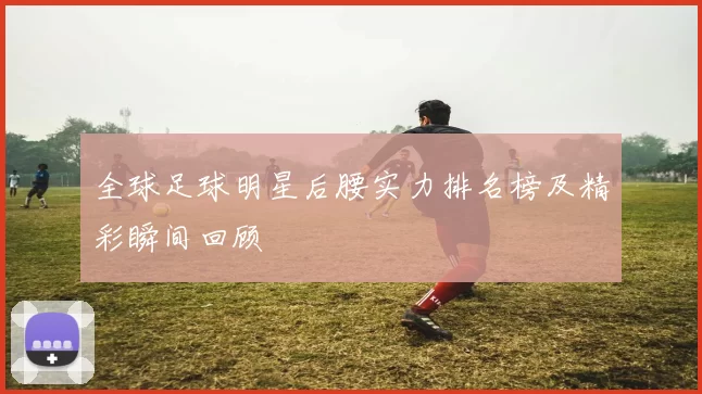 全球足球明星后腰实力排名榜及精彩瞬间回顾