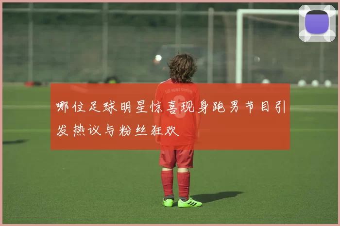 哪位足球明星惊喜现身跑男节目引发热议与粉丝狂欢