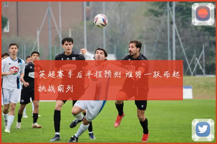 英超赛季后半程预测 谁将一跃而起挑战前列
