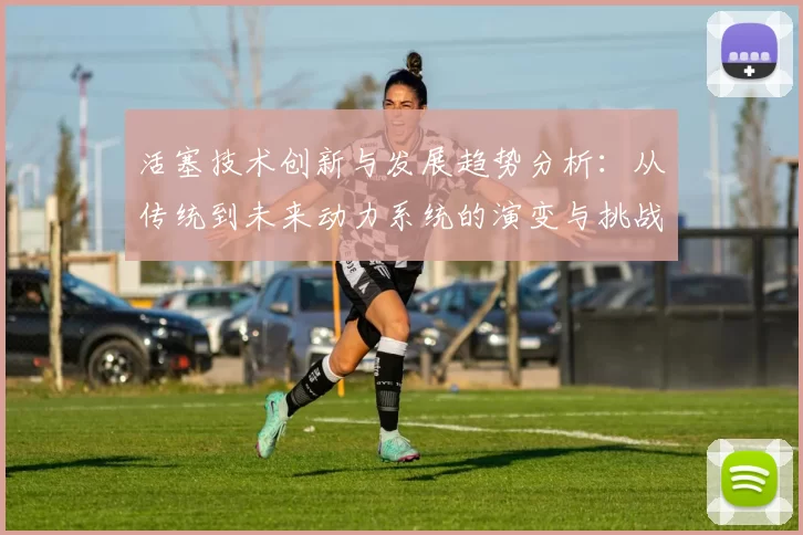 活塞技术创新与发展趋势分析：从传统到未来动力系统的演变与挑战
