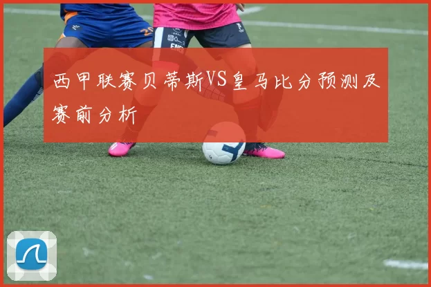 西甲联赛贝蒂斯VS皇马比分预测及赛前分析