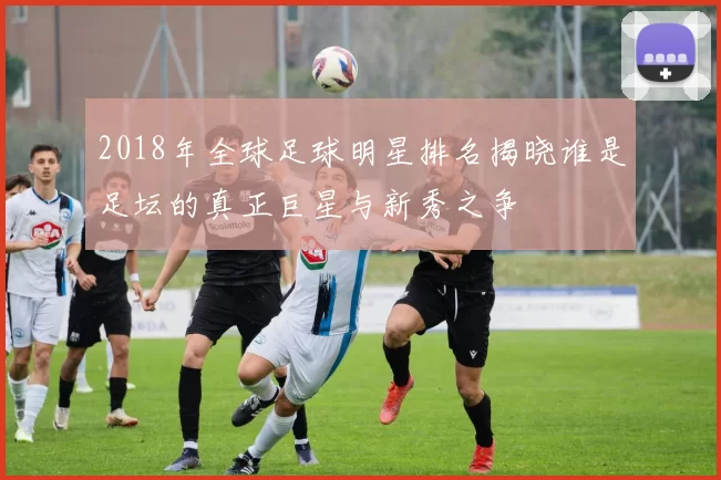2018年全球足球明星排名揭晓谁是足坛的真正巨星与新秀之争