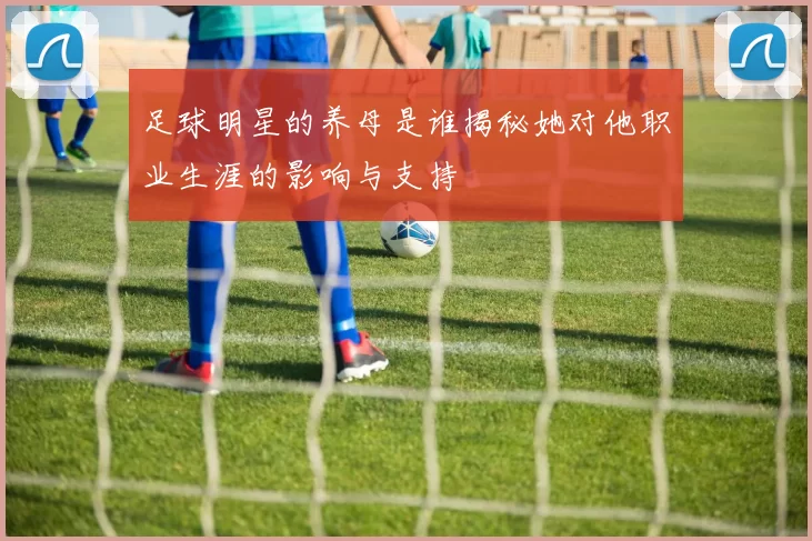 足球明星的养母是谁揭秘她对他职业生涯的影响与支持