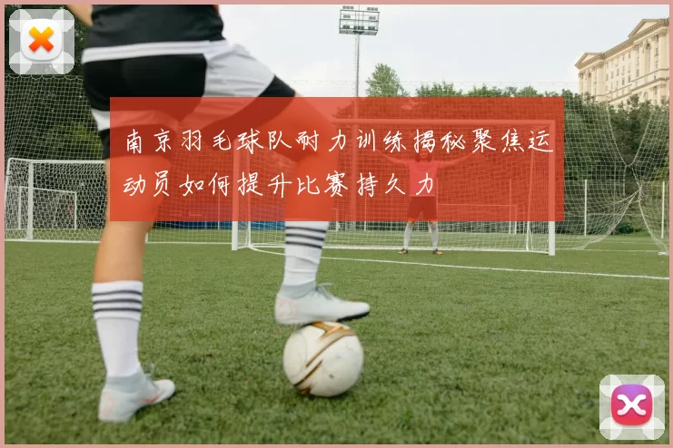 南京羽毛球队耐力训练揭秘聚焦运动员如何提升比赛持久力