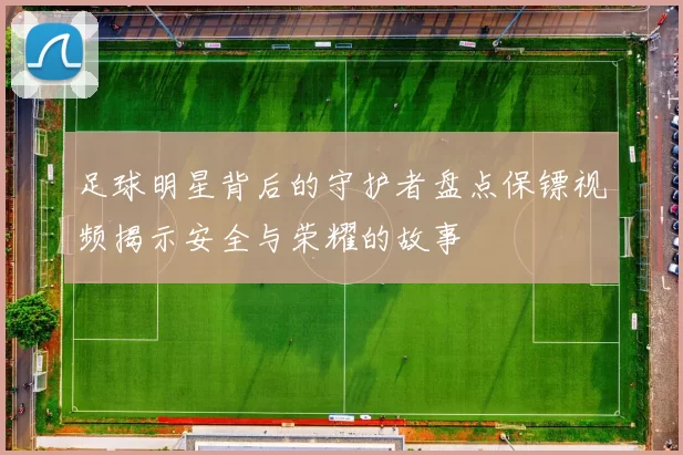 足球明星背后的守护者盘点保镖视频揭示安全与荣耀的故事