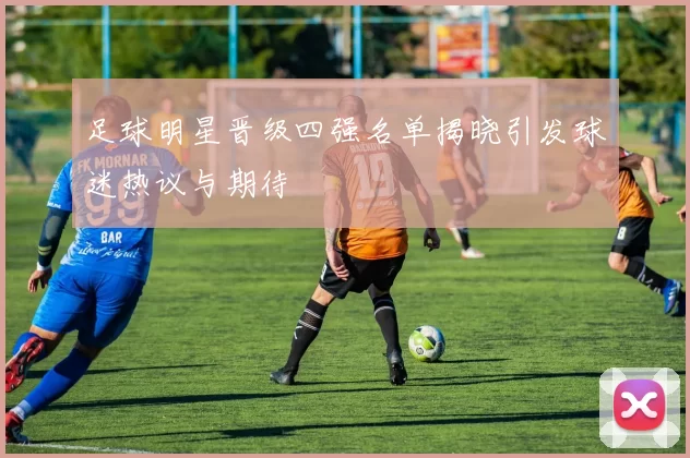 足球明星晋级四强名单揭晓引发球迷热议与期待