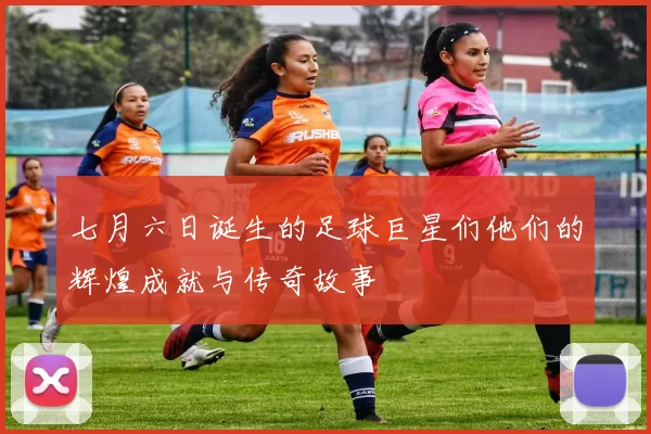 七月六日诞生的足球巨星们他们的辉煌成就与传奇故事