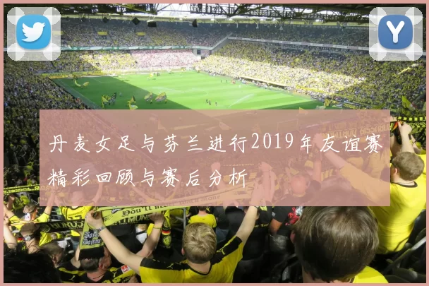 丹麦女足与芬兰进行2019年友谊赛精彩回顾与赛后分析