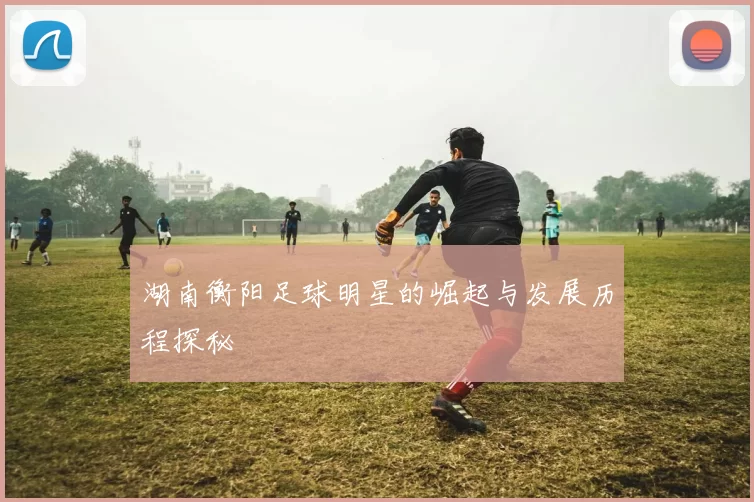 湖南衡阳足球明星的崛起与发展历程探秘