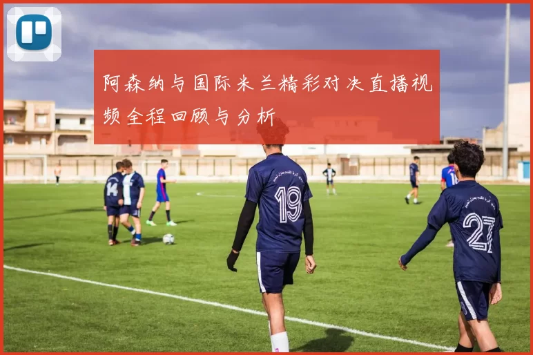 阿森纳与国际米兰精彩对决直播视频全程回顾与分析
