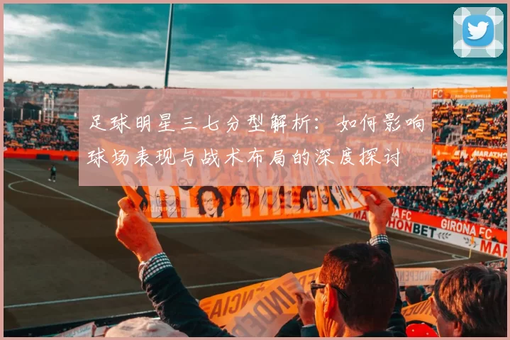 足球明星三七分型解析：如何影响球场表现与战术布局的深度探讨