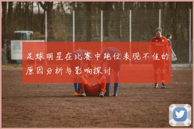 足球明星在比赛中跑位表现不佳的原因分析与影响探讨