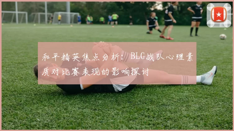 和平精英焦点分析：BLG战队心理素质对比赛表现的影响探讨