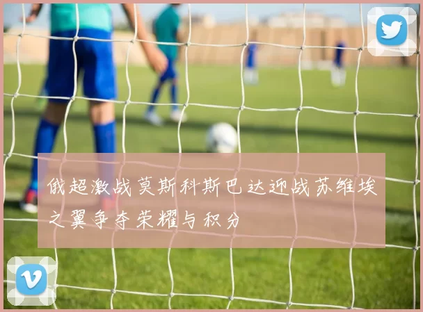 俄超激战莫斯科斯巴达迎战苏维埃之翼争夺荣耀与积分