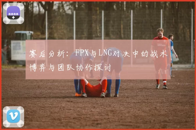 赛后分析：FPX与LNG对决中的战术博弈与团队协作探讨