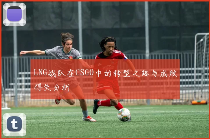 LNG战队在CSGO中的转型之路与成败得失分析