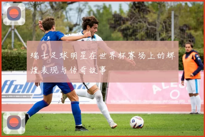 瑞士足球明星在世界杯赛场上的辉煌表现与传奇故事