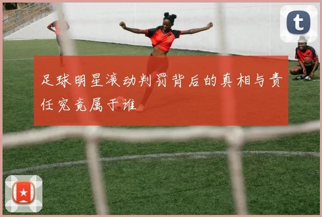 足球明星滚动判罚背后的真相与责任究竟属于谁