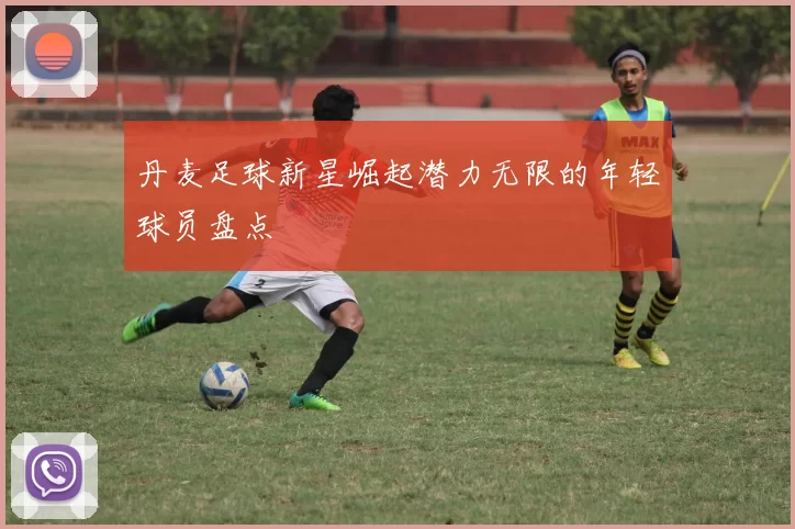 丹麦足球新星崛起潜力无限的年轻球员盘点