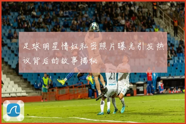 足球明星情妇私密照片曝光引发热议背后的故事揭秘