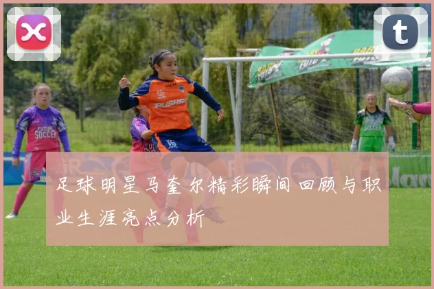 足球明星马奎尔精彩瞬间回顾与职业生涯亮点分析