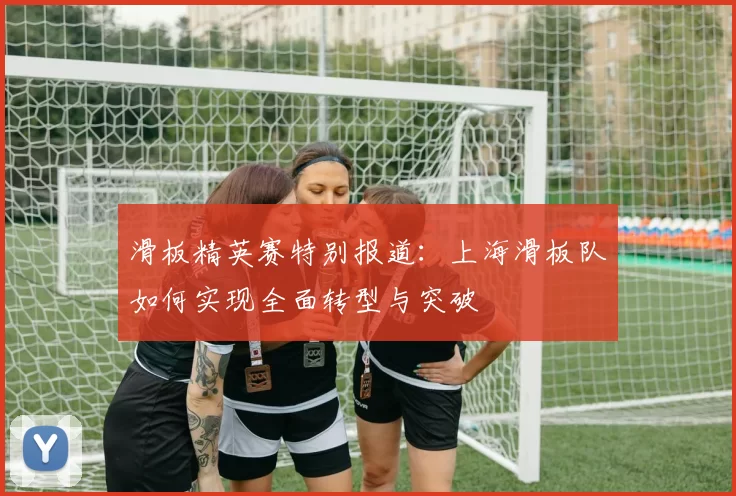 滑板精英赛特别报道：上海滑板队如何实现全面转型与突破