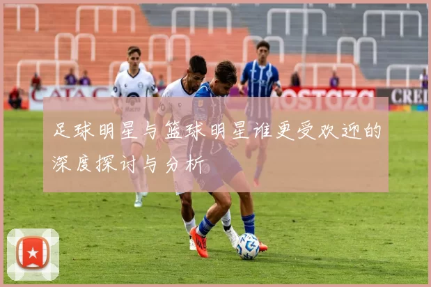 足球明星与篮球明星谁更受欢迎的深度探讨与分析