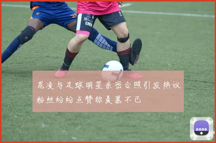 昆凌与足球明星亲密合照引发热议粉丝纷纷点赞称羡慕不已
