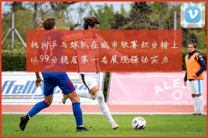 杭州乒乓球队在城市联赛积分榜上以99分稳居第一名展现强劲实力