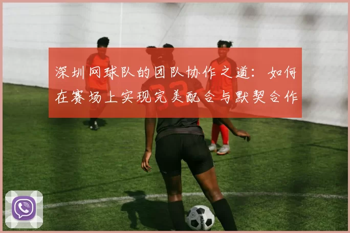 深圳网球队的团队协作之道：如何在赛场上实现完美配合与默契合作