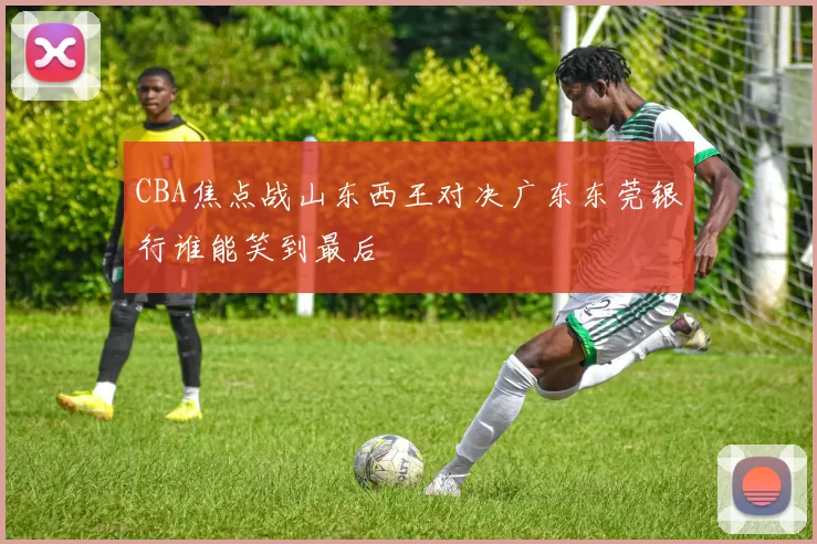 CBA焦点战山东西王对决广东东莞银行谁能笑到最后