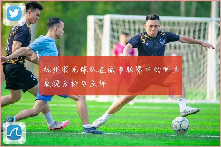 杭州羽毛球队在城市联赛中的耐力表现分析与点评
