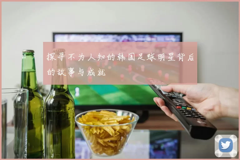 探寻不为人知的韩国足球明星背后的故事与成就