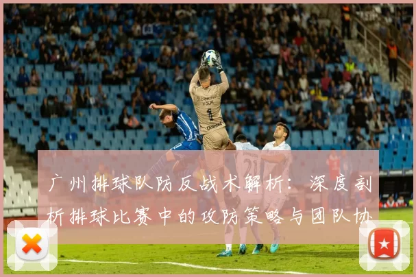 广州排球队防反战术解析：深度剖析排球比赛中的攻防策略与团队协作