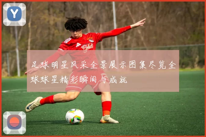 足球明星风采全景展示图集尽览全球球星精彩瞬间与成就