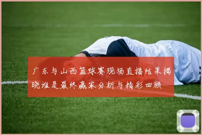 广东与山西篮球赛现场直播结果揭晓谁是最终赢家分析与精彩回顾