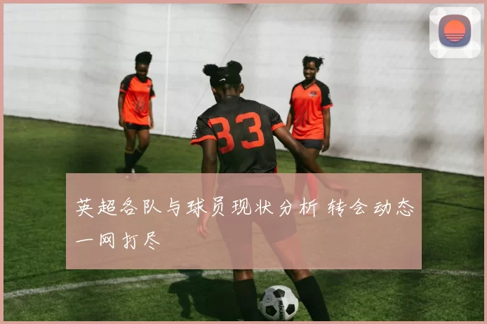 英超各队与球员现状分析 转会动态一网打尽