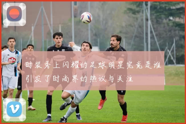 时装秀上闪耀的足球明星究竟是谁引发了时尚界的热议与关注