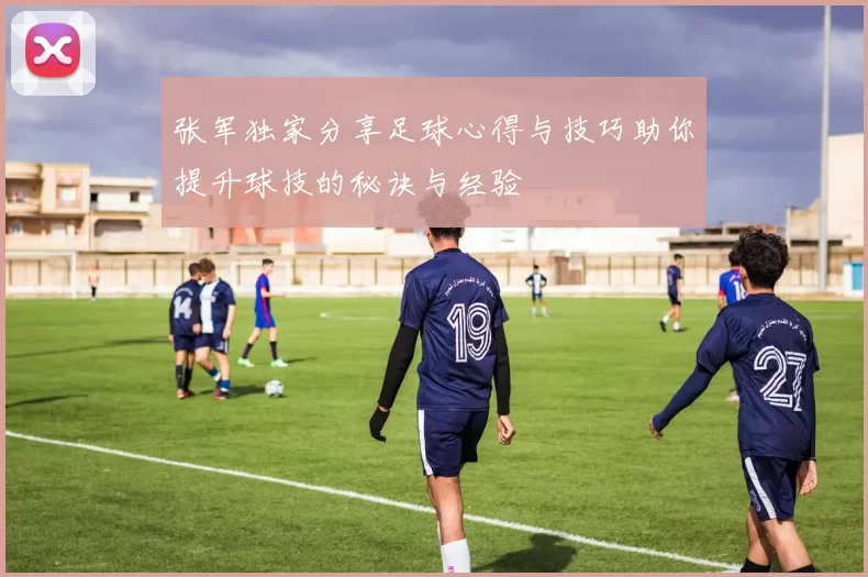 张军独家分享足球心得与技巧助你提升球技的秘诀与经验